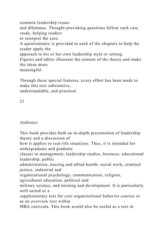 common leadership issues
and dilemmas. Thought-provoking questions follow each case
study, helping readers
to interpret the case.
A questionnaire is provided in each of the chapters to help the
reader apply the
approach to his or her own leadership style or setting.
Figures and tables illustrate the content of the theory and make
the ideas more
meaningful.
Through these special features, every effort has been made to
make this text substantive,
understandable, and practical.
21
Audience
This book provides both an in-depth presentation of leadership
theory and a discussion of
how it applies to real-life situations. Thus, it is intended for
undergraduate and graduate
classes in management, leadership studies, business, educational
leadership, public
administration, nursing and allied health, social work, criminal
justice, industrial and
organizational psychology, communication, religion,
agricultural education, political and
military science, and training and development. It is particularly
well suited as a
supplementary text for core organizational behavior courses or
as an overview text within
MBA curricula. This book would also be useful as a text in
 