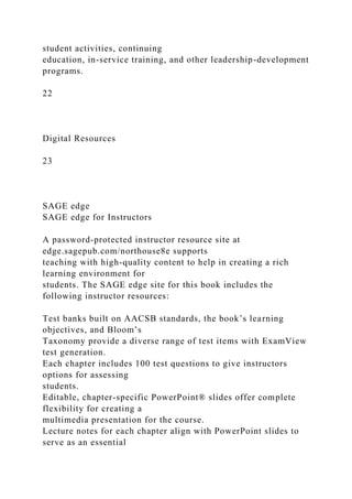 student activities, continuing
education, in-service training, and other leadership-development
programs.
22
Digital Resources
23
SAGE edge
SAGE edge for Instructors
A password-protected instructor resource site at
edge.sagepub.com/northouse8e supports
teaching with high-quality content to help in creating a rich
learning environment for
students. The SAGE edge site for this book includes the
following instructor resources:
Test banks built on AACSB standards, the book’s learning
objectives, and Bloom’s
Taxonomy provide a diverse range of test items with ExamView
test generation.
Each chapter includes 100 test questions to give instructors
options for assessing
students.
Editable, chapter-specific PowerPoint® slides offer complete
flexibility for creating a
multimedia presentation for the course.
Lecture notes for each chapter align with PowerPoint slides to
serve as an essential
 