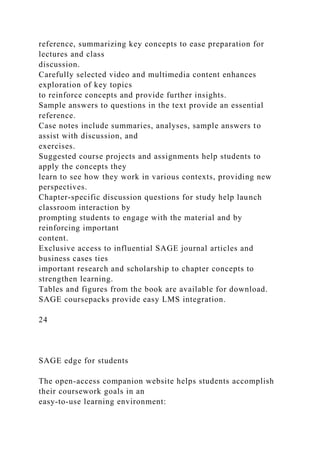reference, summarizing key concepts to ease preparation for
lectures and class
discussion.
Carefully selected video and multimedia content enhances
exploration of key topics
to reinforce concepts and provide further insights.
Sample answers to questions in the text provide an essential
reference.
Case notes include summaries, analyses, sample answers to
assist with discussion, and
exercises.
Suggested course projects and assignments help students to
apply the concepts they
learn to see how they work in various contexts, providing new
perspectives.
Chapter-specific discussion questions for study help launch
classroom interaction by
prompting students to engage with the material and by
reinforcing important
content.
Exclusive access to influential SAGE journal articles and
business cases ties
important research and scholarship to chapter concepts to
strengthen learning.
Tables and figures from the book are available for download.
SAGE coursepacks provide easy LMS integration.
24
SAGE edge for students
The open-access companion website helps students accomplish
their coursework goals in an
easy-to-use learning environment:
 