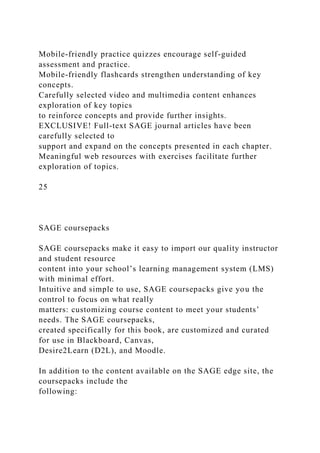 Mobile-friendly practice quizzes encourage self-guided
assessment and practice.
Mobile-friendly flashcards strengthen understanding of key
concepts.
Carefully selected video and multimedia content enhances
exploration of key topics
to reinforce concepts and provide further insights.
EXCLUSIVE! Full-text SAGE journal articles have been
carefully selected to
support and expand on the concepts presented in each chapter.
Meaningful web resources with exercises facilitate further
exploration of topics.
25
SAGE coursepacks
SAGE coursepacks make it easy to import our quality instructor
and student resource
content into your school’s learning management system (LMS)
with minimal effort.
Intuitive and simple to use, SAGE coursepacks give you the
control to focus on what really
matters: customizing course content to meet your students’
needs. The SAGE coursepacks,
created specifically for this book, are customized and curated
for use in Blackboard, Canvas,
Desire2Learn (D2L), and Moodle.
In addition to the content available on the SAGE edge site, the
coursepacks include the
following:
 