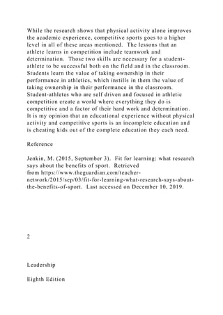While the research shows that physical activity alone improves
the academic experience, competitive sports goes to a higher
level in all of these areas mentioned. The lessons that an
athlete learns in competition include teamwork and
determination. Those two skills are necessary for a student-
athlete to be successful both on the field and in the classroom.
Students learn the value of taking ownership in their
performance in athletics, which instills in them the value of
taking ownership in their performance in the classroom.
Student-athletes who are self driven and focused in athletic
competition create a world where everything they do is
competitive and a factor of their hard work and determination.
It is my opinion that an educational experience without physical
activity and competitive sports is an incomplete education and
is cheating kids out of the complete education they each need.
Reference
Jenkin, M. (2015, September 3). Fit for learning: what research
says about the benefits of sport. Retrieved
from https://www.theguardian.com/teacher-
network/2015/sep/03/fit-for-learning-what-research-says-about-
the-benefits-of-sport. Last accessed on December 10, 2019.
2
Leadership
Eighth Edition
 