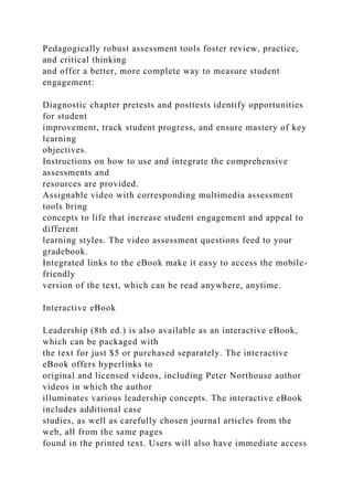 Pedagogically robust assessment tools foster review, practice,
and critical thinking
and offer a better, more complete way to measure student
engagement:
Diagnostic chapter pretests and posttests identify opportunities
for student
improvement, track student progress, and ensure mastery of key
learning
objectives.
Instructions on how to use and integrate the comprehensive
assessments and
resources are provided.
Assignable video with corresponding multimedia assessment
tools bring
concepts to life that increase student engagement and appeal to
different
learning styles. The video assessment questions feed to your
gradebook.
Integrated links to the eBook make it easy to access the mobile-
friendly
version of the text, which can be read anywhere, anytime.
Interactive eBook
Leadership (8th ed.) is also available as an interactive eBook,
which can be packaged with
the text for just $5 or purchased separately. The interactive
eBook offers hyperlinks to
original and licensed videos, including Peter Northouse author
videos in which the author
illuminates various leadership concepts. The interactive eBook
includes additional case
studies, as well as carefully chosen journal articles from the
web, all from the same pages
found in the printed text. Users will also have immediate access
 