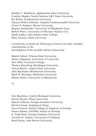 Heather J. Mashburn, Appalachian State University
Comfort Okpala, North Carolina A&T State University
Ric Rohm, Southeastern University
Patricia Dillon Sobczak, Virginia Commonwealth University
Victor S. Sohmen, Drexel University
Brigitte Steinheider, University of Oklahoma-Tulsa
Robert Waris, University of Missouri–Kansas City
Sandi Zeljko, Lake-Sumter State College
Mary Zonsius, Rush University
I would like to thank the following reviewers for their valuable
contributions to the
development of the seventh edition manuscript:
Hamid Akbari, Winona State University
Meera Alagaraja, University of Louisville
Mel Albin, Excelsior College
Thomas Batsching, Reutlingen University
Cheryl Beeler, Angelo State University
Julie Bjorkman, Benedictine University
Mark D. Bowman, Methodist University
Dianne Burns, University of Manchester
27
Eric Buschlen, Central Michigan University
Steven Bryant, Drury University
Daniel Calhoun, Georgia Southern University
David Conrad, Augsburg College
Joyce Cousins, Royal College of Surgeons in Ireland
Denise Danna, LSUHSC School of Nursing
S. Todd Deal, Georgia Southern University
Caroline S. Fulmer, University of Alabama
Brad Gatlin, John Brown University
 