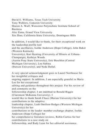 David E. Williams, Texas Tech University
Tony Wohlers, Cameron University
Sharon A. Wulf, Worcester Polytechnic Institute School of
Business
Alec Zama, Grand View University
Xia Zhao, California State University, Dominguez Hills
In addition, I would like to thank, for their exceptional work on
the leadership profile tool
and the ancillaries, Isolde Anderson (Hope College), John Baker
(Western Kentucky
University), Kari Keating (University of Illinois at Urbana-
Champaign), Kathryn Woods
(Austin Peay State University), Eric Buschlen (Central
Michigan University), Lou Sabina
(Stetson University), and Neda Dallal.
A very special acknowledgment goes to Laurel Northouse for
her insightful critiques and
ongoing support. In addition, I am especially grateful to Marie
Lee for her exceptional
editing and guidance throughout this project. For his review of
and comments on the
followership chapter, I am indebted to Ronald Riggio
(Claremont McKenna University). I
would like to thank Sarah Chace (Marian University) for her
contributions to the adaptive
leadership chapter, Leah Omilion-Hodges (Western Michigan
University) for her
contributions to the leader–member exchange chapter, Isolde
Anderson (Hope College) for
her comprehensive literature reviews, Robin Curtiss for her
contributions to a case study on
followership, and Rudy Leon for her editorial assistance.
 