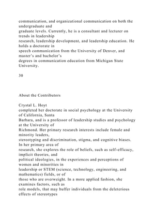 communication, and organizational communication on both the
undergraduate and
graduate levels. Currently, he is a consultant and lecturer on
trends in leadership
research, leadership development, and leadership education. He
holds a doctorate in
speech communication from the University of Denver, and
master’s and bachelor’s
degrees in communication education from Michigan State
University.
30
About the Contributors
Crystal L. Hoyt
completed her doctorate in social psychology at the University
of California, Santa
Barbara, and is a professor of leadership studies and psychology
at the University of
Richmond. Her primary research interests include female and
minority leaders,
stereotyping and discrimination, stigma, and cognitive biases.
In her primary area of
research, she explores the role of beliefs, such as self-efficacy,
implicit theories, and
political ideologies, in the experiences and perceptions of
women and minorities in
leadership or STEM (science, technology, engineering, and
mathematics) fields, or of
those who are overweight. In a more applied fashion, she
examines factors, such as
role models, that may buffer individuals from the deleterious
effects of stereotypes
 