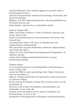 and discrimination. Her research appears in journals such as
Psychological Science,
Journal of Experimental and Social Psychology, Personality and
Social Psychology
Bulletin, and The Leadership Quarterly. She has published over
50 journal articles and
book chapters, and she has co-edited three books.
Susan E. Kogler Hill
(PhD, University of Denver, 1974) is Professor Emeritus and
former chair of the
School of Communication at Cleveland State University. Her
research and
consulting have been in the areas of interpersonal and
organizational communication.
She specializes in group leadership, teamwork, empowerment,
and mentoring. She is
author of a text titled Improving Interpersonal Competence. In
addition, she has
written book chapters and published articles in many
professional journals.
Stefanie Simon
is an assistant professor in the Department of Psychology at
Siena College. She
earned her PhD in social psychology from Tulane University
and was the Robert A.
Oden Jr. Postdoctoral Fellow for Innovation in the Liberal Arts
at Carleton College
before joining the faculty at Siena. Her research centers on the
psychology of
diversity, with a focus on prejudice, discrimination, and
leadership. In her work, she
focuses on the perspective of the target of prejudice and
discrimination, as well as the
perspective of the perpetrator of prejudice and discrimination.
 