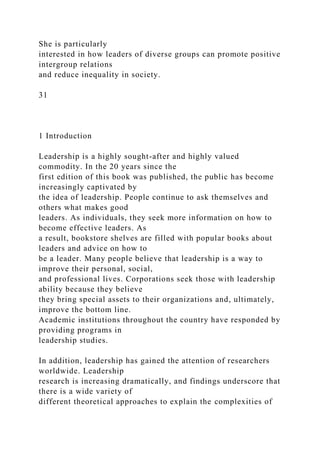 She is particularly
interested in how leaders of diverse groups can promote positive
intergroup relations
and reduce inequality in society.
31
1 Introduction
Leadership is a highly sought-after and highly valued
commodity. In the 20 years since the
first edition of this book was published, the public has become
increasingly captivated by
the idea of leadership. People continue to ask themselves and
others what makes good
leaders. As individuals, they seek more information on how to
become effective leaders. As
a result, bookstore shelves are filled with popular books about
leaders and advice on how to
be a leader. Many people believe that leadership is a way to
improve their personal, social,
and professional lives. Corporations seek those with leadership
ability because they believe
they bring special assets to their organizations and, ultimately,
improve the bottom line.
Academic institutions throughout the country have responded by
providing programs in
leadership studies.
In addition, leadership has gained the attention of researchers
worldwide. Leadership
research is increasing dramatically, and findings underscore that
there is a wide variety of
different theoretical approaches to explain the complexities of
 