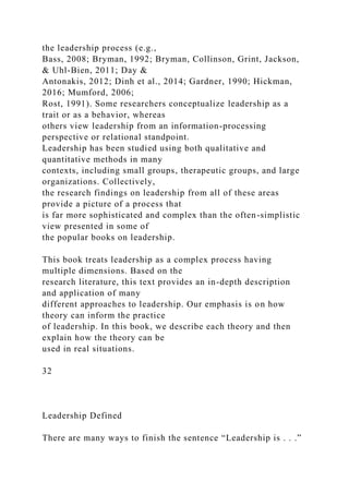 the leadership process (e.g.,
Bass, 2008; Bryman, 1992; Bryman, Collinson, Grint, Jackson,
& Uhl-Bien, 2011; Day &
Antonakis, 2012; Dinh et al., 2014; Gardner, 1990; Hickman,
2016; Mumford, 2006;
Rost, 1991). Some researchers conceptualize leadership as a
trait or as a behavior, whereas
others view leadership from an information-processing
perspective or relational standpoint.
Leadership has been studied using both qualitative and
quantitative methods in many
contexts, including small groups, therapeutic groups, and large
organizations. Collectively,
the research findings on leadership from all of these areas
provide a picture of a process that
is far more sophisticated and complex than the often-simplistic
view presented in some of
the popular books on leadership.
This book treats leadership as a complex process having
multiple dimensions. Based on the
research literature, this text provides an in-depth description
and application of many
different approaches to leadership. Our emphasis is on how
theory can inform the practice
of leadership. In this book, we describe each theory and then
explain how the theory can be
used in real situations.
32
Leadership Defined
There are many ways to finish the sentence “Leadership is . . .”
 