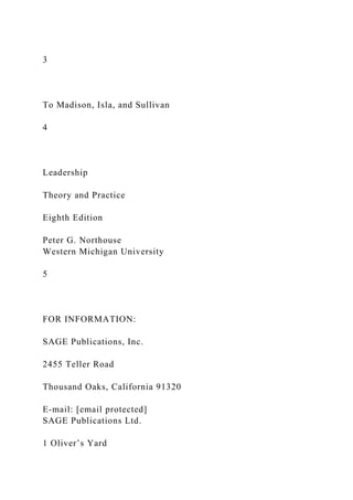3
To Madison, Isla, and Sullivan
4
Leadership
Theory and Practice
Eighth Edition
Peter G. Northouse
Western Michigan University
5
FOR INFORMATION:
SAGE Publications, Inc.
2455 Teller Road
Thousand Oaks, California 91320
E-mail: [email protected]
SAGE Publications Ltd.
1 Oliver’s Yard
 