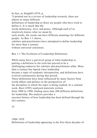 In fact, as Stogdill (1974, p.
7) pointed out in a review of leadership research, there are
almost as many different
definitions of leadership as there are people who have tried to
define it. It is much like the
words democracy, love, and peace. Although each of us
intuitively knows what we mean by
such words, the words can have different meanings for different
people. As Box 1.1 shows,
scholars and practitioners have attempted to define leadership
for more than a century
without universal consensus.
Box 1.1 The Evolution of Leadership Definitions
While many have a gut-level grasp of what leadership is,
putting a definition to the term has proved to be a
challenging endeavor for scholars and practitioners alike. More
than a century has lapsed since leadership
became a topic of academic introspection, and definitions have
evolved continuously during that period.
These definitions have been influenced by many factors from
world affairs and politics to the perspectives of
the discipline in which the topic is being studied. In a seminal
work, Rost (1991) analyzed materials written
from 1900 to 1990, finding more than 200 different definitions
for leadership. His analysis provides a
succinct history of how leadership has been defined through the
last century:
33
1900–1929
Definitions of leadership appearing in the first three decades of
 