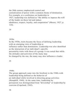 the 20th century emphasized control and
centralization of power with a common theme of domination.
For example, at a conference on leadership in
1927, leadership was defined as “the ability to impress the will
of the leader on those led and induce
obedience, respect, loyalty, and cooperation” (Moore, 1927, p.
124).
34
1930s
In the 1930s, traits became the focus of defining leadership,
with an emerging view of leadership as
influence rather than domination. Leadership was also identified
as the interaction of an individual’s specific
personality traits with those of a group; it was noted that while
the attitudes and activities of the many may
be changed by the one, the many may also influence a leader.
35
1940s
The group approach came into the forefront in the 1940s with
leadership being defined as the behavior of
an individual while involved in directing group activities
(Hemphill, 1949). At the same time, leadership by
persuasion was distinguished from “drivership” or leadership by
coercion (Copeland, 1942).
36
 
