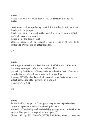 1950s
Three themes dominated leadership definitions during the
1950s:
continuance of group theory, which framed leadership as what
leaders do in groups;
leadership as a relationship that develops shared goals, which
defined leadership based on
behavior of the leader; and
effectiveness, in which leadership was defined by the ability to
influence overall group effectiveness.
37
1960s
Although a tumultuous time for world affairs, the 1960s saw
harmony amongst leadership scholars. The
prevailing definition of leadership as behavior that influences
people toward shared goals was underscored by
Seeman (1960), who described leadership as “acts by persons
which influence other persons in a shared
direction” (p. 53).
38
1970s
In the 1970s, the group focus gave way to the organizational
behavior approach, where leadership became
viewed as “initiating and maintaining groups or organizations to
accomplish group or organizational goals”
(Rost, 1991, p. 59). Burns’s (1978) definition, however, was the
 