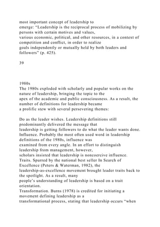 most important concept of leadership to
emerge: “Leadership is the reciprocal process of mobilizing by
persons with certain motives and values,
various economic, political, and other resources, in a context of
competition and conflict, in order to realize
goals independently or mutually held by both leaders and
followers” (p. 425).
39
1980s
The 1980s exploded with scholarly and popular works on the
nature of leadership, bringing the topic to the
apex of the academic and public consciousness. As a result, the
number of definitions for leadership became
a prolific stew with several persevering themes:
Do as the leader wishes. Leadership definitions still
predominantly delivered the message that
leadership is getting followers to do what the leader wants done.
Influence. Probably the most often used word in leadership
definitions of the 1980s, influence was
examined from every angle. In an effort to distinguish
leadership from management, however,
scholars insisted that leadership is noncoercive influence.
Traits. Spurred by the national best seller In Search of
Excellence (Peters & Waterman, 1982), the
leadership-as-excellence movement brought leader traits back to
the spotlight. As a result, many
people’s understanding of leadership is based on a trait
orientation.
Transformation. Burns (1978) is credited for initiating a
movement defining leadership as a
transformational process, stating that leadership occurs “when
 