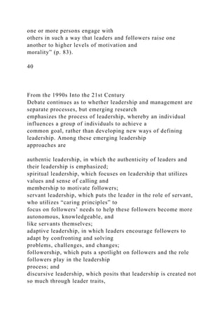one or more persons engage with
others in such a way that leaders and followers raise one
another to higher levels of motivation and
morality” (p. 83).
40
From the 1990s Into the 21st Century
Debate continues as to whether leadership and management are
separate processes, but emerging research
emphasizes the process of leadership, whereby an individual
influences a group of individuals to achieve a
common goal, rather than developing new ways of defining
leadership. Among these emerging leadership
approaches are
authentic leadership, in which the authenticity of leaders and
their leadership is emphasized;
spiritual leadership, which focuses on leadership that utilizes
values and sense of calling and
membership to motivate followers;
servant leadership, which puts the leader in the role of servant,
who utilizes “caring principles” to
focus on followers’ needs to help these followers become more
autonomous, knowledgeable, and
like servants themselves;
adaptive leadership, in which leaders encourage followers to
adapt by confronting and solving
problems, challenges, and changes;
followership, which puts a spotlight on followers and the role
followers play in the leadership
process; and
discursive leadership, which posits that leadership is created not
so much through leader traits,
 