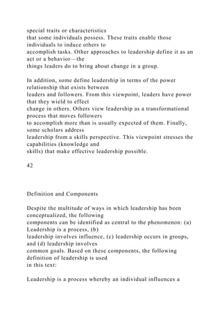 special traits or characteristics
that some individuals possess. These traits enable those
individuals to induce others to
accomplish tasks. Other approaches to leadership define it as an
act or a behavior—the
things leaders do to bring about change in a group.
In addition, some define leadership in terms of the power
relationship that exists between
leaders and followers. From this viewpoint, leaders have power
that they wield to effect
change in others. Others view leadership as a transformational
process that moves followers
to accomplish more than is usually expected of them. Finally,
some scholars address
leadership from a skills perspective. This viewpoint stresses the
capabilities (knowledge and
skills) that make effective leadership possible.
42
Definition and Components
Despite the multitude of ways in which leadership has been
conceptualized, the following
components can be identified as central to the phenomenon: (a)
Leadership is a process, (b)
leadership involves influence, (c) leadership occurs in groups,
and (d) leadership involves
common goals. Based on these components, the following
definition of leadership is used
in this text:
Leadership is a process whereby an individual influences a
 