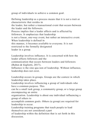 group of individuals to achieve a common goal.
Defining leadership as a process means that it is not a trait or
characteristic that resides in
the leader, but rather a transactional event that occurs between
the leader and the followers.
Process implies that a leader affects and is affected by
followers. It emphasizes that leadership
is not a linear, one-way event, but rather an interactive event.
When leadership is defined in
this manner, it becomes available to everyone. It is not
restricted to the formally designated
leader in a group.
Leadership involves influence. It is concerned with how the
leader affects followers and the
communication that occurs between leaders and followers
(Ruben & Gigliotti, 2017).
Influence is the sine qua non of leadership. Without influence,
leadership does not exist.
Leadership occurs in groups. Groups are the context in which
leadership takes place.
Leadership involves influencing a group of individuals who
have a common purpose. This
can be a small task group, a community group, or a large group
encompassing an entire
organization. Leadership is about one individual influencing a
group of others to
accomplish common goals. Others (a group) are required for
leadership to occur.
Leadership training programs that teach people to lead
themselves are not considered a part
of leadership within the definition that is set forth in this
discussion.
 