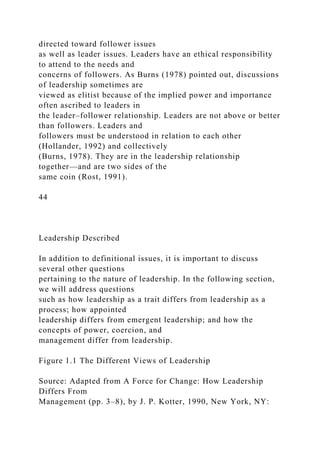 directed toward follower issues
as well as leader issues. Leaders have an ethical responsibility
to attend to the needs and
concerns of followers. As Burns (1978) pointed out, discussions
of leadership sometimes are
viewed as elitist because of the implied power and importance
often ascribed to leaders in
the leader–follower relationship. Leaders are not above or better
than followers. Leaders and
followers must be understood in relation to each other
(Hollander, 1992) and collectively
(Burns, 1978). They are in the leadership relationship
together—and are two sides of the
same coin (Rost, 1991).
44
Leadership Described
In addition to definitional issues, it is important to discuss
several other questions
pertaining to the nature of leadership. In the following section,
we will address questions
such as how leadership as a trait differs from leadership as a
process; how appointed
leadership differs from emergent leadership; and how the
concepts of power, coercion, and
management differ from leadership.
Figure 1.1 The Different Views of Leadership
Source: Adapted from A Force for Change: How Leadership
Differs From
Management (pp. 3–8), by J. P. Kotter, 1990, New York, NY:
 