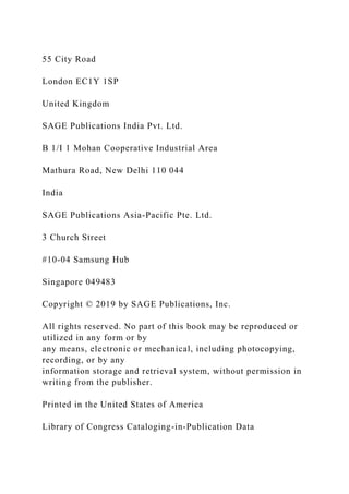 55 City Road
London EC1Y 1SP
United Kingdom
SAGE Publications India Pvt. Ltd.
B 1/I 1 Mohan Cooperative Industrial Area
Mathura Road, New Delhi 110 044
India
SAGE Publications Asia-Pacific Pte. Ltd.
3 Church Street
#10-04 Samsung Hub
Singapore 049483
Copyright © 2019 by SAGE Publications, Inc.
All rights reserved. No part of this book may be reproduced or
utilized in any form or by
any means, electronic or mechanical, including photocopying,
recording, or by any
information storage and retrieval system, without permission in
writing from the publisher.
Printed in the United States of America
Library of Congress Cataloging-in-Publication Data
 