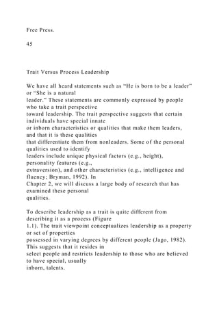 Free Press.
45
Trait Versus Process Leadership
We have all heard statements such as “He is born to be a leader”
or “She is a natural
leader.” These statements are commonly expressed by people
who take a trait perspective
toward leadership. The trait perspective suggests that certain
individuals have special innate
or inborn characteristics or qualities that make them leaders,
and that it is these qualities
that differentiate them from nonleaders. Some of the personal
qualities used to identify
leaders include unique physical factors (e.g., height),
personality features (e.g.,
extraversion), and other characteristics (e.g., intelligence and
fluency; Bryman, 1992). In
Chapter 2, we will discuss a large body of research that has
examined these personal
qualities.
To describe leadership as a trait is quite different from
describing it as a process (Figure
1.1). The trait viewpoint conceptualizes leadership as a property
or set of properties
possessed in varying degrees by different people (Jago, 1982).
This suggests that it resides in
select people and restricts leadership to those who are believed
to have special, usually
inborn, talents.
 