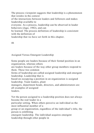 The process viewpoint suggests that leadership is a phenomenon
that resides in the context
of the interactions between leaders and followers and makes
leadership available to
everyone. As a process, leadership can be observed in leader
behaviors (Jago, 1982), and can
be learned. The process definition of leadership is consistent
with the definition of
leadership that we have set forth in this chapter.
46
Assigned Versus Emergent Leadership
Some people are leaders because of their formal position in an
organization, whereas others
are leaders because of the way other group members respond to
them. These two common
forms of leadership are called assigned leadership and emergent
leadership. Leadership that is
based on occupying a position in an organization is assigned
leadership. Team leaders, plant
managers, department heads, directors, and administrators are
all examples of assigned
leaders.
Yet the person assigned to a leadership position does not always
become the real leader in a
particular setting. When others perceive an individual as the
most influential member of a
group or an organization, regardless of the individual’s title, the
person is exhibiting
emergent leadership. The individual acquires emergent
leadership through other people in
 