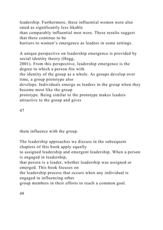 leadership. Furthermore, these influential women were also
rated as significantly less likable
than comparably influential men were. These results suggest
that there continue to be
barriers to women’s emergence as leaders in some settings.
A unique perspective on leadership emergence is provided by
social identity theory (Hogg,
2001). From this perspective, leadership emergence is the
degree to which a person fits with
the identity of the group as a whole. As groups develop over
time, a group prototype also
develops. Individuals emerge as leaders in the group when they
become most like the group
prototype. Being similar to the prototype makes leaders
attractive to the group and gives
47
them influence with the group.
The leadership approaches we discuss in the subsequent
chapters of this book apply equally
to assigned leadership and emergent leadership. When a person
is engaged in leadership,
that person is a leader, whether leadership was assigned or
emerged. This book focuses on
the leadership process that occurs when any individual is
engaged in influencing other
group members in their efforts to reach a common goal.
48
 