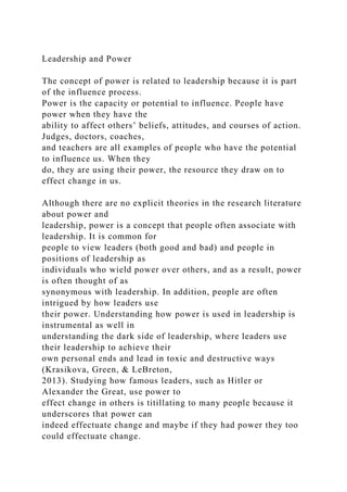 Leadership and Power
The concept of power is related to leadership because it is part
of the influence process.
Power is the capacity or potential to influence. People have
power when they have the
ability to affect others’ beliefs, attitudes, and courses of action.
Judges, doctors, coaches,
and teachers are all examples of people who have the potential
to influence us. When they
do, they are using their power, the resource they draw on to
effect change in us.
Although there are no explicit theories in the research literature
about power and
leadership, power is a concept that people often associate with
leadership. It is common for
people to view leaders (both good and bad) and people in
positions of leadership as
individuals who wield power over others, and as a result, power
is often thought of as
synonymous with leadership. In addition, people are often
intrigued by how leaders use
their power. Understanding how power is used in leadership is
instrumental as well in
understanding the dark side of leadership, where leaders use
their leadership to achieve their
own personal ends and lead in toxic and destructive ways
(Krasikova, Green, & LeBreton,
2013). Studying how famous leaders, such as Hitler or
Alexander the Great, use power to
effect change in others is titillating to many people because it
underscores that power can
indeed effectuate change and maybe if they had power they too
could effectuate change.
 