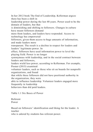 In her 2012 book The End of Leadership, Kellerman argues
there has been a shift in
leadership power during the last 40 years. Power used to be the
domain of leaders, but that
is diminishing and shifting to followers. Changes in culture
have meant followers demand
more from leaders, and leaders have responded. Access to
technology has empowered
followers, given them access to huge amounts of information,
and made leaders more
transparent. The result is a decline in respect for leaders and
leaders’ legitimate power. In
effect, followers have used information power to level the
playing field. Power is no longer
synonymous with leadership, and in the social contract between
leaders and followers,
leaders wield less power, according to Kellerman. For example,
Posner (2015) examined
volunteer leaders, such as those who sit on boards for nonprofit
organizations, and found
that while these followers did not have positional authority in
the organization, they were
able to influence leadership. Volunteer leaders engaged more
frequently in leadership
behaviors than did paid leaders.
Table 1.1 Six Bases of Power
Referent
Power
Based on followers’ identification and liking for the leader. A
teacher
who is adored by students has referent power.
 