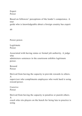 Expert
Power
Based on followers’ perceptions of the leader’s competence. A
tour
guide who is knowledgeable about a foreign country has expert
49
Power power.
Legitimate
Power
Associated with having status or formal job authority. A judge
who
administers sentences in the courtroom exhibits legitimate
power.
Reward
Power
Derived from having the capacity to provide rewards to others.
A
supervisor who compliments employees who work hard is using
reward power.
Coercive
Power
Derived from having the capacity to penalize or punish others.
A
coach who sits players on the bench for being late to practice is
using
 