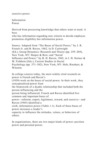 coercive power.
Information
Power
Derived from possessing knowledge that others want or need. A
boss
who has information regarding new criteria to decide employee
promotion eligibility has information power.
Source: Adapted from “The Bases of Social Power,” by J. R.
French Jr. and B. Raven, 1962, in D. Cartwright
(Ed.), Group Dynamics: Research and Theory (pp. 259–269),
New York, NY: Harper & Row; and “Social
Influence and Power,” by B. H. Raven, 1965, in I. D. Steiner &
M. Fishbein (Eds.), Current Studies in Social
Psychology (pp. 371–382), New York, NY: Holt, Rinehart, &
Winston.
In college courses today, the most widely cited research on
power is French and Raven’s
(1959) work on the bases of social power. In their work, they
conceptualized power from
the framework of a dyadic relationship that included both the
person influencing and the
person being influenced. French and Raven identified five
common and important bases of
power—referent, expert, legitimate, reward, and coercive—and
Raven (1965) identified a
sixth, information power (Table 1.1). Each of these bases of
power increases a leader’s
capacity to influence the attitudes, values, or behaviors of
others.
In organizations, there are two major kinds of power: position
power and personal power.
 