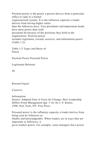 Position power is the power a person derives from a particular
office or rank in a formal
organizational system. It is the influence capacity a leader
derives from having higher status
than the followers have. Vice presidents and department heads
have more power than staff
personnel do because of the positions they hold in the
organization. Position power
includes legitimate, reward, coercive, and information power
(Table 1.2).
Table 1.2 Types and Bases of
Power
Position Power Personal Power
Legitimate Referent
50
Reward Expert
Coercive
Information
Source: Adapted from A Force for Change: How Leadership
Differs From Management (pp. 3–8), by J. P. Kotter,
1990, New York, NY: Free Press.
Personal power is the influence capacity a leader derives from
being seen by followers as
likable and knowledgeable. When leaders act in ways that are
important to followers, it
gives leaders power. For example, some managers have power
 