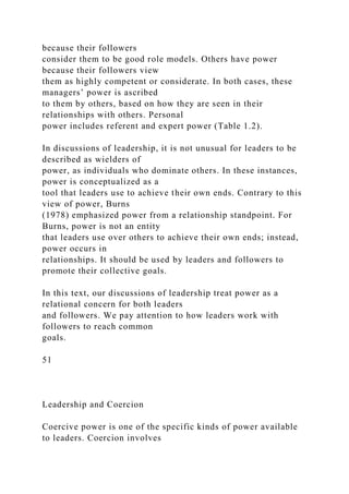 because their followers
consider them to be good role models. Others have power
because their followers view
them as highly competent or considerate. In both cases, these
managers’ power is ascribed
to them by others, based on how they are seen in their
relationships with others. Personal
power includes referent and expert power (Table 1.2).
In discussions of leadership, it is not unusual for leaders to be
described as wielders of
power, as individuals who dominate others. In these instances,
power is conceptualized as a
tool that leaders use to achieve their own ends. Contrary to this
view of power, Burns
(1978) emphasized power from a relationship standpoint. For
Burns, power is not an entity
that leaders use over others to achieve their own ends; instead,
power occurs in
relationships. It should be used by leaders and followers to
promote their collective goals.
In this text, our discussions of leadership treat power as a
relational concern for both leaders
and followers. We pay attention to how leaders work with
followers to reach common
goals.
51
Leadership and Coercion
Coercive power is one of the specific kinds of power available
to leaders. Coercion involves
 