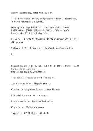 Names: Northouse, Peter Guy, author.
Title: Leadership : theory and practice / Peter G. Northouse,
Western Michigan University.
Description: Eighth Edition. | Thousand Oaks : SAGE
Publications, [2018] | Revised edition of the author’s
Leadership, 2015. | Includes index.
Identifiers: LCCN 2017049134 | ISBN 9781506362311 (pbk. :
alk. paper)
Subjects: LCSH: Leadership. | Leadership—Case studies.
6
Classification: LCC HM1261 .N67 2018 | DDC 303.3/4—dc23
LC record available at
https://lccn.loc.gov/2017049134
This book is printed on acid-free paper.
Acquisitions Editor: Maggie Stanley
Content Development Editor: Lauren Holmes
Editorial Assistant: Alissa Nance
Production Editor: Bennie Clark Allen
Copy Editor: Melinda Masson
Typesetter: C&M Digitals (P) Ltd.
 