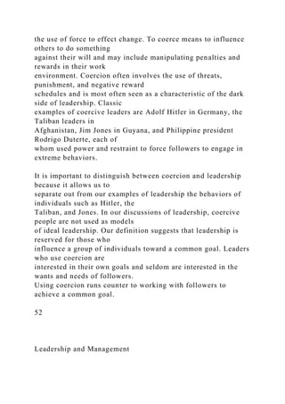 the use of force to effect change. To coerce means to influence
others to do something
against their will and may include manipulating penalties and
rewards in their work
environment. Coercion often involves the use of threats,
punishment, and negative reward
schedules and is most often seen as a characteristic of the dark
side of leadership. Classic
examples of coercive leaders are Adolf Hitler in Germany, the
Taliban leaders in
Afghanistan, Jim Jones in Guyana, and Philippine president
Rodrigo Duterte, each of
whom used power and restraint to force followers to engage in
extreme behaviors.
It is important to distinguish between coercion and leadership
because it allows us to
separate out from our examples of leadership the behaviors of
individuals such as Hitler, the
Taliban, and Jones. In our discussions of leadership, coercive
people are not used as models
of ideal leadership. Our definition suggests that leadership is
reserved for those who
influence a group of individuals toward a common goal. Leaders
who use coercion are
interested in their own goals and seldom are interested in the
wants and needs of followers.
Using coercion runs counter to working with followers to
achieve a common goal.
52
Leadership and Management
 