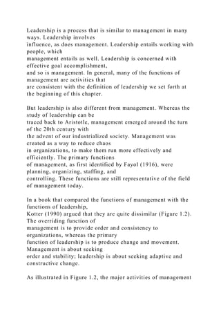 Leadership is a process that is similar to management in many
ways. Leadership involves
influence, as does management. Leadership entails working with
people, which
management entails as well. Leadership is concerned with
effective goal accomplishment,
and so is management. In general, many of the functions of
management are activities that
are consistent with the definition of leadership we set forth at
the beginning of this chapter.
But leadership is also different from management. Whereas the
study of leadership can be
traced back to Aristotle, management emerged around the turn
of the 20th century with
the advent of our industrialized society. Management was
created as a way to reduce chaos
in organizations, to make them run more effectively and
efficiently. The primary functions
of management, as first identified by Fayol (1916), were
planning, organizing, staffing, and
controlling. These functions are still representative of the field
of management today.
In a book that compared the functions of management with the
functions of leadership,
Kotter (1990) argued that they are quite dissimilar (Figure 1.2).
The overriding function of
management is to provide order and consistency to
organizations, whereas the primary
function of leadership is to produce change and movement.
Management is about seeking
order and stability; leadership is about seeking adaptive and
constructive change.
As illustrated in Figure 1.2, the major activities of management
 