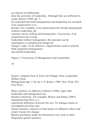 are played out differently
than the activities of leadership. Although they are different in
scope, Kotter (1990, pp. 7–
8) contended that both management and leadership are essential
if an organization is to
prosper. For example, if an organization has strong management
without leadership, the
outcome can be stifling and bureaucratic. Conversely, if an
organization has strong
leadership without management, the outcome can be
meaningless or misdirected change for
change’s sake. To be effective, organizations need to nourish
both competent management
and skilled leadership.
Figure 1.2 Functions of Management and Leadership
53
Source: Adapted from A Force for Change: How Leadership
Differs From
Management (pp. 3–8), by J. P. Kotter, 1990, New York, NY:
Free Press.
Many scholars, in addition to Kotter (1990), argue that
leadership and management are
distinct constructs. For example, Bennis and Nanus (2007)
maintained that there is a
significant difference between the two. To manage means to
accomplish activities and
master routines, whereas to lead means to influence others and
create visions for change.
Bennis and Nanus made the distinction very clear in their
frequently quoted sentence,
 