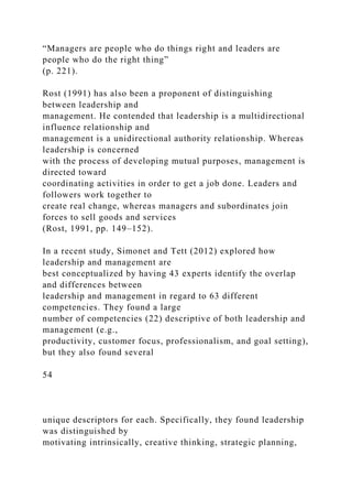 “Managers are people who do things right and leaders are
people who do the right thing”
(p. 221).
Rost (1991) has also been a proponent of distinguishing
between leadership and
management. He contended that leadership is a multidirectional
influence relationship and
management is a unidirectional authority relationship. Whereas
leadership is concerned
with the process of developing mutual purposes, management is
directed toward
coordinating activities in order to get a job done. Leaders and
followers work together to
create real change, whereas managers and subordinates join
forces to sell goods and services
(Rost, 1991, pp. 149–152).
In a recent study, Simonet and Tett (2012) explored how
leadership and management are
best conceptualized by having 43 experts identify the overlap
and differences between
leadership and management in regard to 63 different
competencies. They found a large
number of competencies (22) descriptive of both leadership and
management (e.g.,
productivity, customer focus, professionalism, and goal setting),
but they also found several
54
unique descriptors for each. Specifically, they found leadership
was distinguished by
motivating intrinsically, creative thinking, strategic planning,
 