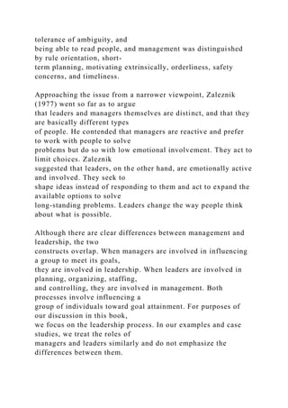 tolerance of ambiguity, and
being able to read people, and management was distinguished
by rule orientation, short-
term planning, motivating extrinsically, orderliness, safety
concerns, and timeliness.
Approaching the issue from a narrower viewpoint, Zaleznik
(1977) went so far as to argue
that leaders and managers themselves are distinct, and that they
are basically different types
of people. He contended that managers are reactive and prefer
to work with people to solve
problems but do so with low emotional involvement. They act to
limit choices. Zaleznik
suggested that leaders, on the other hand, are emotionally active
and involved. They seek to
shape ideas instead of responding to them and act to expand the
available options to solve
long-standing problems. Leaders change the way people think
about what is possible.
Although there are clear differences between management and
leadership, the two
constructs overlap. When managers are involved in influencing
a group to meet its goals,
they are involved in leadership. When leaders are involved in
planning, organizing, staffing,
and controlling, they are involved in management. Both
processes involve influencing a
group of individuals toward goal attainment. For purposes of
our discussion in this book,
we focus on the leadership process. In our examples and case
studies, we treat the roles of
managers and leaders similarly and do not emphasize the
differences between them.
 