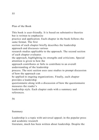 55
Plan of the Book
This book is user-friendly. It is based on substantive theories
but is written to emphasize
practice and application. Each chapter in the book follows the
same format. The first
section of each chapter briefly describes the leadership
approach and discusses various
research studies applicable to the approach. The second section
of each chapter evaluates
the approach, highlighting its strengths and criticisms. Special
attention is given to how the
approach contributes or fails to contribute to an overall
understanding of the leadership
process. The next section uses case studies to prompt discussion
of how the approach can
be applied in ongoing organizations. Finally, each chapter
provides a leadership
questionnaire along with a discussion of how the questionnaire
measures the reader’s
leadership style. Each chapter ends with a summary and
references.
56
Summary
Leadership is a topic with universal appeal; in the popular press
and academic research
literature, much has been written about leadership. Despite the
 