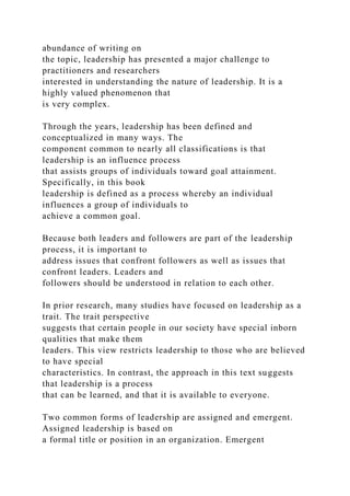 abundance of writing on
the topic, leadership has presented a major challenge to
practitioners and researchers
interested in understanding the nature of leadership. It is a
highly valued phenomenon that
is very complex.
Through the years, leadership has been defined and
conceptualized in many ways. The
component common to nearly all classifications is that
leadership is an influence process
that assists groups of individuals toward goal attainment.
Specifically, in this book
leadership is defined as a process whereby an individual
influences a group of individuals to
achieve a common goal.
Because both leaders and followers are part of the leadership
process, it is important to
address issues that confront followers as well as issues that
confront leaders. Leaders and
followers should be understood in relation to each other.
In prior research, many studies have focused on leadership as a
trait. The trait perspective
suggests that certain people in our society have special inborn
qualities that make them
leaders. This view restricts leadership to those who are believed
to have special
characteristics. In contrast, the approach in this text suggests
that leadership is a process
that can be learned, and that it is available to everyone.
Two common forms of leadership are assigned and emergent.
Assigned leadership is based on
a formal title or position in an organization. Emergent
 