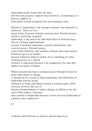 leadership results from what one does
and how one acquires support from followers. Leadership, as a
process, applies to
individuals in both assigned roles and emergent roles.
Related to leadership is the concept of power, the potential to
influence. There are two
major kinds of power: position and personal. Position power,
which is much like assigned
leadership, is the power an individual derives from having a
title in a formal organizational
system. It includes legitimate, reward, information, and
coercive power. Personal power
comes from followers and includes referent and expert power.
Followers give it to leaders
because followers believe leaders have something of value.
Treating power as a shared
resource is important because it de-emphasizes the idea that
leaders are power wielders.
While coercion has been a common power brought to bear by
many individuals in charge,
it should not be viewed as ideal leadership. Our definition of
leadership stresses using
influence to bring individuals toward a common goal, while
coercion involves the use of
threats and punishment to induce change in followers for the
sake of the leaders. Coercion
runs counter to leadership because it does not treat leadership as
a process that emphasizes
57
working with followers to achieve shared objectives.
 
