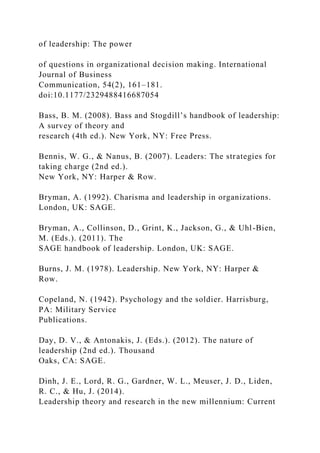 of leadership: The power
of questions in organizational decision making. International
Journal of Business
Communication, 54(2), 161–181.
doi:10.1177/2329488416687054
Bass, B. M. (2008). Bass and Stogdill’s handbook of leadership:
A survey of theory and
research (4th ed.). New York, NY: Free Press.
Bennis, W. G., & Nanus, B. (2007). Leaders: The strategies for
taking charge (2nd ed.).
New York, NY: Harper & Row.
Bryman, A. (1992). Charisma and leadership in organizations.
London, UK: SAGE.
Bryman, A., Collinson, D., Grint, K., Jackson, G., & Uhl-Bien,
M. (Eds.). (2011). The
SAGE handbook of leadership. London, UK: SAGE.
Burns, J. M. (1978). Leadership. New York, NY: Harper &
Row.
Copeland, N. (1942). Psychology and the soldier. Harrisburg,
PA: Military Service
Publications.
Day, D. V., & Antonakis, J. (Eds.). (2012). The nature of
leadership (2nd ed.). Thousand
Oaks, CA: SAGE.
Dinh, J. E., Lord, R. G., Gardner, W. L., Meuser, J. D., Liden,
R. C., & Hu, J. (2014).
Leadership theory and research in the new millennium: Current
 