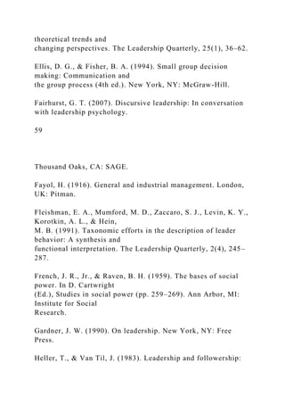 theoretical trends and
changing perspectives. The Leadership Quarterly, 25(1), 36–62.
Ellis, D. G., & Fisher, B. A. (1994). Small group decision
making: Communication and
the group process (4th ed.). New York, NY: McGraw-Hill.
Fairhurst, G. T. (2007). Discursive leadership: In conversation
with leadership psychology.
59
Thousand Oaks, CA: SAGE.
Fayol, H. (1916). General and industrial management. London,
UK: Pitman.
Fleishman, E. A., Mumford, M. D., Zaccaro, S. J., Levin, K. Y.,
Korotkin, A. L., & Hein,
M. B. (1991). Taxonomic efforts in the description of leader
behavior: A synthesis and
functional interpretation. The Leadership Quarterly, 2(4), 245–
287.
French, J. R., Jr., & Raven, B. H. (1959). The bases of social
power. In D. Cartwright
(Ed.), Studies in social power (pp. 259–269). Ann Arbor, MI:
Institute for Social
Research.
Gardner, J. W. (1990). On leadership. New York, NY: Free
Press.
Heller, T., & Van Til, J. (1983). Leadership and followership:
 