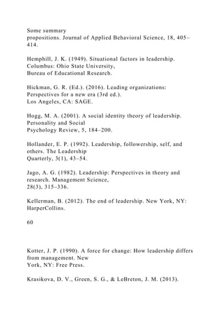 Some summary
propositions. Journal of Applied Behavioral Science, 18, 405–
414.
Hemphill, J. K. (1949). Situational factors in leadership.
Columbus: Ohio State University,
Bureau of Educational Research.
Hickman, G. R. (Ed.). (2016). Leading organizations:
Perspectives for a new era (3rd ed.).
Los Angeles, CA: SAGE.
Hogg, M. A. (2001). A social identity theory of leadership.
Personality and Social
Psychology Review, 5, 184–200.
Hollander, E. P. (1992). Leadership, followership, self, and
others. The Leadership
Quarterly, 3(1), 43–54.
Jago, A. G. (1982). Leadership: Perspectives in theory and
research. Management Science,
28(3), 315–336.
Kellerman, B. (2012). The end of leadership. New York, NY:
HarperCollins.
60
Kotter, J. P. (1990). A force for change: How leadership differs
from management. New
York, NY: Free Press.
Krasikova, D. V., Green, S. G., & LeBreton, J. M. (2013).
 