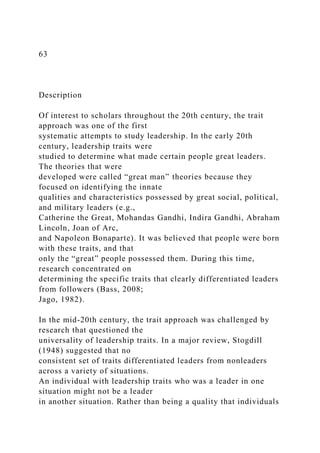 63
Description
Of interest to scholars throughout the 20th century, the trait
approach was one of the first
systematic attempts to study leadership. In the early 20th
century, leadership traits were
studied to determine what made certain people great leaders.
The theories that were
developed were called “great man” theories because they
focused on identifying the innate
qualities and characteristics possessed by great social, political,
and military leaders (e.g.,
Catherine the Great, Mohandas Gandhi, Indira Gandhi, Abraham
Lincoln, Joan of Arc,
and Napoleon Bonaparte). It was believed that people were born
with these traits, and that
only the “great” people possessed them. During this time,
research concentrated on
determining the specific traits that clearly differentiated leaders
from followers (Bass, 2008;
Jago, 1982).
In the mid-20th century, the trait approach was challenged by
research that questioned the
universality of leadership traits. In a major review, Stogdill
(1948) suggested that no
consistent set of traits differentiated leaders from nonleaders
across a variety of situations.
An individual with leadership traits who was a leader in one
situation might not be a leader
in another situation. Rather than being a quality that individuals
 