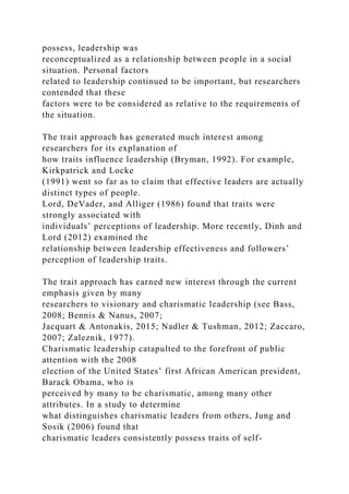 possess, leadership was
reconceptualized as a relationship between people in a social
situation. Personal factors
related to leadership continued to be important, but researchers
contended that these
factors were to be considered as relative to the requirements of
the situation.
The trait approach has generated much interest among
researchers for its explanation of
how traits influence leadership (Bryman, 1992). For example,
Kirkpatrick and Locke
(1991) went so far as to claim that effective leaders are actually
distinct types of people.
Lord, DeVader, and Alliger (1986) found that traits were
strongly associated with
individuals’ perceptions of leadership. More recently, Dinh and
Lord (2012) examined the
relationship between leadership effectiveness and followers’
perception of leadership traits.
The trait approach has earned new interest through the current
emphasis given by many
researchers to visionary and charismatic leadership (see Bass,
2008; Bennis & Nanus, 2007;
Jacquart & Antonakis, 2015; Nadler & Tushman, 2012; Zaccaro,
2007; Zaleznik, 1977).
Charismatic leadership catapulted to the forefront of public
attention with the 2008
election of the United States’ first African American president,
Barack Obama, who is
perceived by many to be charismatic, among many other
attributes. In a study to determine
what distinguishes charismatic leaders from others, Jung and
Sosik (2006) found that
charismatic leaders consistently possess traits of self-
 