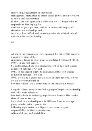 monitoring, engagement in impression
management, motivation to attain social power, and motivation
to attain self-actualization.
In short, the trait approach is alive and well. It began with an
emphasis on identifying the
qualities of great persons, shifted to include the impact of
situations on leadership, and,
currently, has shifted back to reemphasize the critical role of
traits in effective leadership.
64
Although the research on traits spanned the entire 20th century,
a good overview of this
approach is found in two surveys completed by Stogdill (1948,
1974). In his first survey,
Stogdill analyzed and synthesized more than 124 trait studies
conducted between 1904 and
1947. In his second study, he analyzed another 163 studies
completed between 1948 and
1970. By taking a closer look at each of these reviews, we can
obtain a clearer picture of
how individuals’ traits contribute to the leadership process.
Stogdill’s first survey identified a group of important leadership
traits that were related to
how individuals in various groups became leaders. His results
showed that an average
individual in a leadership role is different from an average
group member with regard to the
following eight traits: intelligence, alertness, insight,
responsibility, initiative, persistence,
self-confidence, and sociability.
 