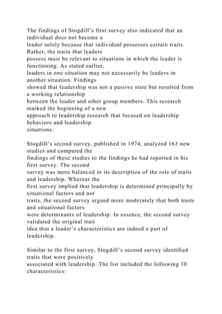 The findings of Stogdill’s first survey also indicated that an
individual does not become a
leader solely because that individual possesses certain traits.
Rather, the traits that leaders
possess must be relevant to situations in which the leader is
functioning. As stated earlier,
leaders in one situation may not necessarily be leaders in
another situation. Findings
showed that leadership was not a passive state but resulted from
a working relationship
between the leader and other group members. This research
marked the beginning of a new
approach to leadership research that focused on leadership
behaviors and leadership
situations.
Stogdill’s second survey, published in 1974, analyzed 163 new
studies and compared the
findings of these studies to the findings he had reported in his
first survey. The second
survey was more balanced in its description of the role of traits
and leadership. Whereas the
first survey implied that leadership is determined principally by
situational factors and not
traits, the second survey argued more moderately that both traits
and situational factors
were determinants of leadership. In essence, the second survey
validated the original trait
idea that a leader’s characteristics are indeed a part of
leadership.
Similar to the first survey, Stogdill’s second survey identified
traits that were positively
associated with leadership. The list included the following 10
characteristics:
 