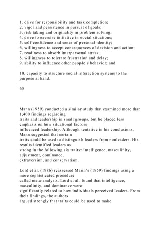 1. drive for responsibility and task completion;
2. vigor and persistence in pursuit of goals;
3. risk taking and originality in problem solving;
4. drive to exercise initiative in social situations;
5. self-confidence and sense of personal identity;
6. willingness to accept consequences of decision and action;
7. readiness to absorb interpersonal stress;
8. willingness to tolerate frustration and delay;
9. ability to influence other people’s behavior; and
10. capacity to structure social interaction systems to the
purpose at hand.
65
Mann (1959) conducted a similar study that examined more than
1,400 findings regarding
traits and leadership in small groups, but he placed less
emphasis on how situational factors
influenced leadership. Although tentative in his conclusions,
Mann suggested that certain
traits could be used to distinguish leaders from nonleaders. His
results identified leaders as
strong in the following six traits: intelligence, masculinity,
adjustment, dominance,
extraversion, and conservatism.
Lord et al. (1986) reassessed Mann’s (1959) findings using a
more sophisticated procedure
called meta-analysis. Lord et al. found that intelligence,
masculinity, and dominance were
significantly related to how individuals perceived leaders. From
their findings, the authors
argued strongly that traits could be used to make
 