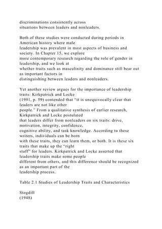 discriminations consistently across
situations between leaders and nonleaders.
Both of these studies were conducted during periods in
American history where male
leadership was prevalent in most aspects of business and
society. In Chapter 15, we explore
more contemporary research regarding the role of gender in
leadership, and we look at
whether traits such as masculinity and dominance still bear out
as important factors in
distinguishing between leaders and nonleaders.
Yet another review argues for the importance of leadership
traits: Kirkpatrick and Locke
(1991, p. 59) contended that “it is unequivocally clear that
leaders are not like other
people.” From a qualitative synthesis of earlier research,
Kirkpatrick and Locke postulated
that leaders differ from nonleaders on six traits: drive,
motivation, integrity, confidence,
cognitive ability, and task knowledge. According to these
writers, individuals can be born
with these traits, they can learn them, or both. It is these six
traits that make up the “right
stuff” for leaders. Kirkpatrick and Locke asserted that
leadership traits make some people
different from others, and this difference should be recognized
as an important part of the
leadership process.
Table 2.1 Studies of Leadership Traits and Characteristics
Stogdill
(1948)
 