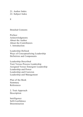 21. Author Index
22. Subject Index
8
Detailed Contents
Preface
Acknowledgments
About the Author
About the Contributors
1. Introduction
Leadership Defined
Ways of Conceptualizing Leadership
Definition and Components
Leadership Described
Trait Versus Process Leadership
Assigned Versus Emergent Leadership
Leadership and Power
Leadership and Coercion
Leadership and Management
Plan of the Book
Summary
References
2. Trait Approach
Description
Intelligence
Self-Confidence
Determination
 